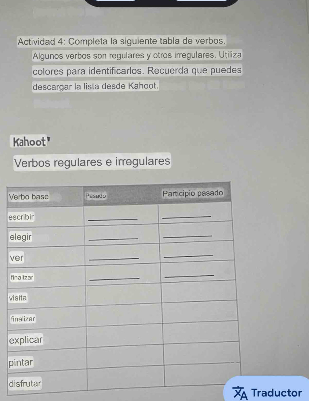 Actividad 4: Completa la siguiente tabla de verbos. 
Algunos verbos son regulares y otros irregulares. Utiliza 
colores para identificarlos. Recuerda que puedes 
descargar la lista desde Kahoot. 
Kahoot" 
Verbos regulares e irregulares 
V 
e 
e 
v 
f 
v 
f 
e 
p 
d 
A Traductor