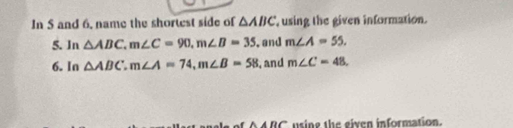 In S and 6, name the shortest side of △ ABC using the given information. 
5. In △ ABC, m∠ C=90, m∠ B=35 , and m∠ A=55. 
6. In △ ABC, m∠ A=74, m∠ B=58 , and m∠ C=48,
ABC using the given information.