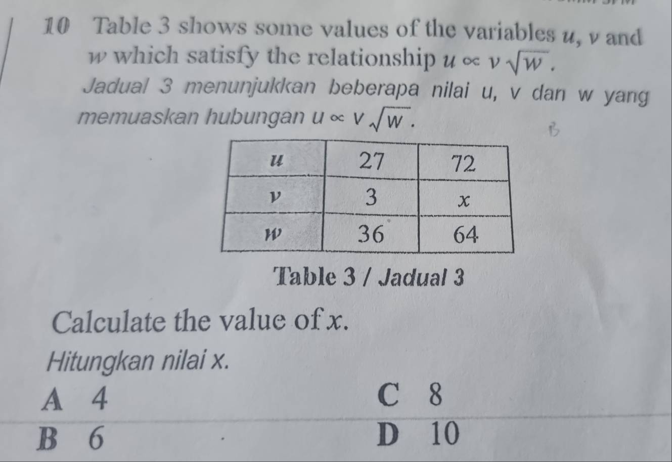 Table 3 shows some values of the variables u, v and
w which satisfy the relationship u∝ vsqrt(w). 
Jadual 3 menunjukkan beberapa nilai u, v dan w yang
memuaskan hubungan u ∞ Vsqrt(W). 
Table 3 / Jadual 3
Calculate the value of x.
Hitungkan nilai x.
A 4 C 8
B 6 D 10