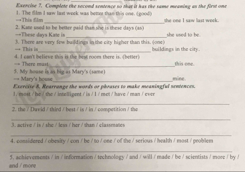 Complete the second sentence so that it has the same meaning as the first one 
1. The film I saw last week was better than this one. (good) 
→This film _the one I saw last week. 
2. Kate used to be better paid than she is these days (as) 
→These days Kate is _she used to be. 
3. There are very few buildings in the city higher than this. (one) 
→ This is_ buildings in the city. 
4. I can't believe this is the best room there is. (better) 
_ 
→ There must this one. 
5. My house is as big as Mary's (same) 
→ Mary's house_ mine. 
Exercise 8. Rearrange the words or phrases to make meaningful sentences. 
1 . most / he / the / intelligent / is / I / met / have / man / ever 
_ 
2. the / David / third / best / is / in / competition / the 
_ 
3. active / is / she / less / her / than / classmates 
_ 
4. considered / obesity / con / be / to / one / of the / serious / health / most / problem 
_ 
5. achievements / in / information / technology / and / will / made / be / scientists / more / by / 
and / more