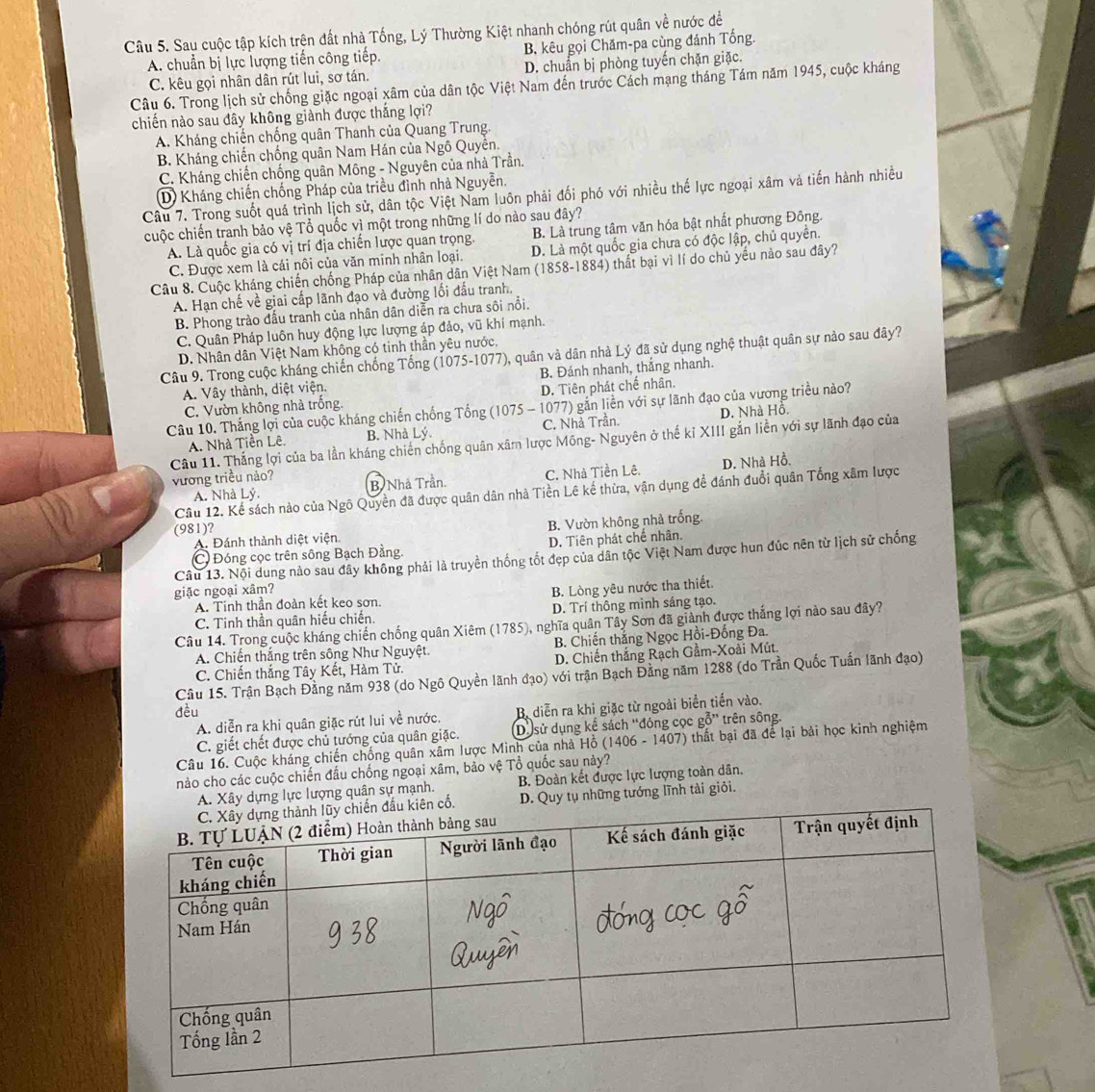 Sau cuộc tập kích trện đất nhà Tống, Lý Thường Kiệt nhanh chóng rút quân về nước đề
A. chuẩn bị lực lượng tiến công tiếp. B, kêu gọi Chăm-pa cùng đánh Tổng.
C. kêu gọi nhân dân rút lui, sơ tán. D. chuẩn bị phòng tuyến chặn giặc.
Câu 6. Trong lịch sử chống giặc ngoại xâm của dân tộc Việt Nam đến trước Cách mạng tháng Tám năm 1945, cuộc kháng
chiến nào sau đây không giành được thắng lợi?
A. Kháng chiến chống quân Thanh của Quang Trung.
B. Kháng chiến chống quân Nam Hán của Ngô Quyền.
C. Kháng chiến chống quân Mông - Nguyên của nhà Trần.
D Kháng chiến chống Pháp của triều đình nhà Nguyễn.
Câu 7. Trong suốt quá trình lịch sử, dân tộc Việt Nam luôn phải đối phó với nhiều thế lực ngoại xâm và tiến hành nhiều
cuộc chiến tranh bảo vệ Tổ quốc vì một trong những lí do nào sau đây?
B. Là trung tâm văn hóa bật nhất phương Đông.
A. Là quốc gia có vị trí địa chiến lược quan trọng. D. Là một quốc gia chưa có độc lập, chủ quyền.
C. Được xem là cái nôi của văn minh nhân loại.
Câu 8. Cuộc kháng chiến chống Pháp của nhân dân Việt Nam (1858-1884) thất bại vì lí do chủ yếu nào sau đây?
A. Hạn chế về giai cấp lãnh đạo và đường lối đầu tranh,
B. Phong trào đầu tranh của nhân dân diễn ra chưa sôi nổi.
C. Quân Pháp luôn huy động lực lượng áp đảo, vũ khí mạnh.
D. Nhân dân Việt Nam không có tinh thần yêu nước.
Câu 9. Trong cuộc kháng chiến chống Tổng (1075-1077), quân và dân nhà Lý đã sử dụng nghệ thuật quân sự nào sau đây?
A. Vây thành, diệt viện. B. Đánh nhanh, thắng nhanh.
C. Vườn không nhà trống. D. Tiên phát chế nhân.
Câu 10. Thắng lợi của cuộc kháng chiến chống Tổng (1075 - 1077) gắn liền với sự lãnh đạo của vương triều nào?
A. Nhà Tiền Lê. B. Nhà Lý C. Nhà Trần. D. Nhà Hồ.
Câu 11. Thắng lợi của ba lần kháng chiến chống quân xâm lược Mông- Nguyên ở thế kỉ XIII gắn liền với sự lãnh đạo của
C. Nhà Tiền Lệ D. Nhà Hồ.
vương triều nảo? B Nhà Trần.
Câu 12. Kể sách nào của Ngô Quyền đã được quân dân nhà Tiền Lê kế thừa, vận dụng để đánh đuổi quân Tổng xâm lược
A. Nhà Lý.
(981)?
A. Đánh thành diệt viện. B. Vườn không nhà trống.
C Đóng cọc trên sông Bạch Đằng D. Tiên phát chế nhân.
Câu 13. Nội dung nào sau đây không phải là truyền thống tốt đẹp của dân tộc Việt Nam được hun đúc nên từ lịch sử chống
giặc ngoại xâm?
A. Tinh thần đoàn kết keo sơn. B. Lòng yêu nước tha thiết.
C. Tinh thần quân hiếu chiến. D. Trí thông minh sáng tạo.
Câu 14. Trong cuộc kháng chiến chống quân Xiêm (1785), nghĩa quân Tây Sơn đã giành được thắng lợi nào sau đây?
A. Chiến thắng trên sông Như Nguyệt. B. Chiến thắng Ngọc Hồi-Đồng Đa.
C. Chiến thắng Tây Kết, Hàm Tử. D. Chiến thắng Rạch Gầm-Xoài Mút
Câu 15. Trận Bạch Đằng năm 938 (do Ngô Quyền lãnh đạo) với trận Bạch Đằng năm 1288 (do Trần Quốc Tuấn lãnh đạo)
đều
A. diễn ra khi quân giặc rút lui về nước. B diễn ra khi giặc từ ngoài biển tiền vào.
C. giết chết được chủ tướng của quân giặc. Dựsử dụng kể sách “đóng cọc gỗ” trên sông.
Câu 16. Cuộc kháng chiến chống quân xâm lược Minh của nhà Hồ (1406 - 1407) thất bại đã để lại bải học kinh nghiệm
hảo cho các cuộc chiến đầu chống ngoại xâm, bảo vệ Tổ quốc sau này?
A. Xây dựng lực lượng quân sự mạnh. B. Đoàn kết được lực lượng toàn dân.
D. Quy tụ những tướng lĩnh tài giỏi.