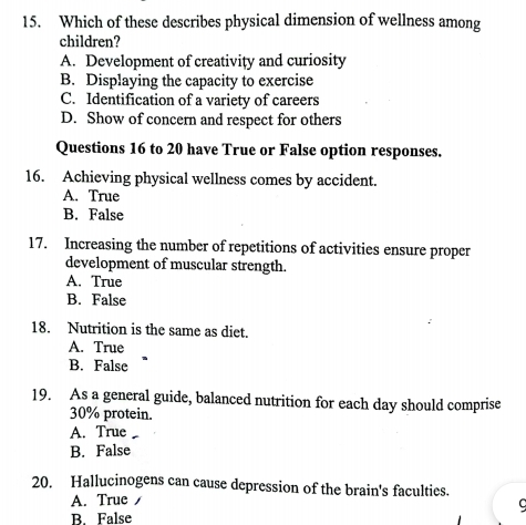 Which of these describes physical dimension of wellness among
children?
A. Development of creativity and curiosity
B. Displaying the capacity to exercise
C. Identification of a variety of careers
D. Show of concern and respect for others
Questions 16 to 20 have True or False option responses.
16. Achieving physical wellness comes by accident.
A. True
B. False
17. Increasing the number of repetitions of activities ensure proper
development of muscular strength.
A. True
B. False
18. Nutrition is the same as diet.
A. True
B. False
19. As a general guide, balanced nutrition for each day should comprise
30% protein.
A. True
B. False
20. Hallucinogens can cause depression of the brain's faculties.
A. True
B. False