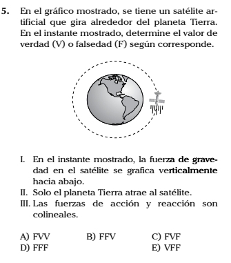 En el gráfico mostrado, se tiene un satélite ar-
tificial que gira alrededor del planeta Tierra.
En el instante mostrado, determine el valor de
verdad (V) o falsedad (F) según corresponde.
I. En el instante mostrado, la fuerza de grave-
dad en el satélite se grafica verticalmente
hacia abajo.
II. Solo el planeta Tierra atrae al satélite.
III. Las fuerzas de acción y reacción son
colineales.
A) FVV B) FFV C) FVF
D) FFF E) VFF