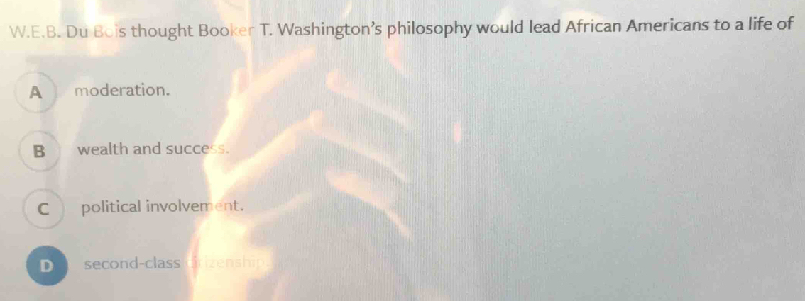 Du Bois thought Booker T. Washington’s philosophy would lead African Americans to a life of
A moderation.
B__ wealth and success.
C_ political involvement.
D second-class crizenship.