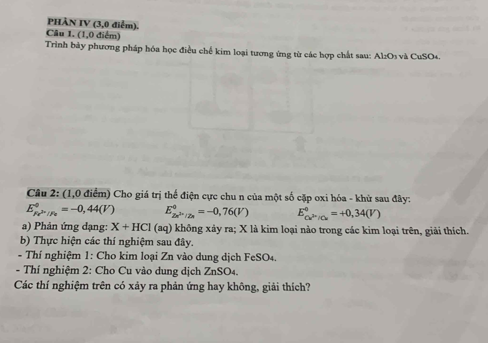 PHÀN IV (3,0 điểm). 
Câu 1. (1,0 điểm) 
Trình bày phương pháp hóa học điều chế kim loại tương ứng từ các hợp chất sau: Al2O3 và CuSO4. 
Câu 2: (1,0 điểm) Cho giá trị thế điện cực chu n của một số cặp oxi hóa - khử sau đây:
E_Fe^(2+)/Fe^0=-0,44(V) E_Zn^(2+)/Zn^0=-0,76(V) E_Cu^(2+)/Cu^0=+0,34(V)
a) Phản ứng dạng: X+HCl(aq) không xảy ra; X là kim loại nào trong các kim loại trên, giải thích. 
b) Thực hiện các thí nghiệm sau đây. 
- Thí nghiệm 1: Cho kim loại Zn vào dung dịch FeSO4. 
- Thí nghiệm 2: Cho Cu vào dung dịch ZnSO4. 
Các thí nghiệm trên có xảy ra phản ứng hay không, giải thích?