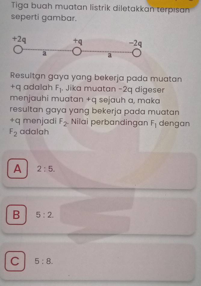 Tiga buah muatan listrik diletakkan terpısan
seperti gambar.
Resultan gaya yang bekerja pada muatan
+q adalah F_l. Jika muatan −2q digeser
menjauhi muatan +q sejauh a, maka
resultan gaya yang bekerja pada muatan
+q menjadi F_2. Nilai perbandingan F_1 dengan
F_2 adalah
A 2:5.
B 5:2.
C 5:8.