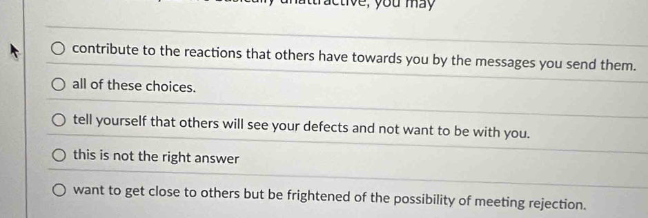 ctive, you may
contribute to the reactions that others have towards you by the messages you send them.
all of these choices.
tell yourself that others will see your defects and not want to be with you.
this is not the right answer
want to get close to others but be frightened of the possibility of meeting rejection.