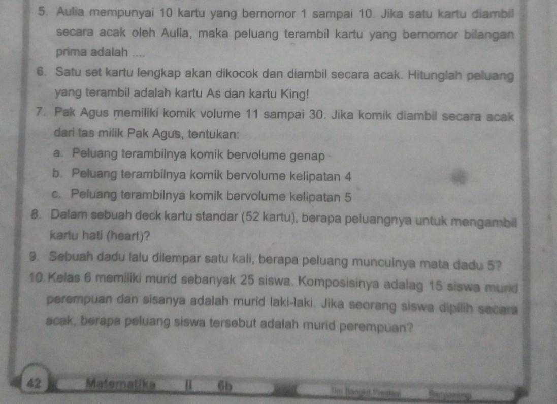 Aulia mempunyai 10 kartu yang bernomor 1 sampai 10. Jika satu kartu diambil 
secara acak oleh Aulia, maka peluang terambil kartu yang bernomor bilangan 
prima adalah .... 
6. Satu set kartu lengkap akan dikocok dan diambil secara acak. Hitunglah peluang 
yang terambil adalah kartu As dan kartu King! 
7. Pak Agus memiliki komik volume 11 sampai 30. Jika komik diambil secara acak 
dari tas milik Pak Agus, tentukan: 
a. Peluang terambilnya komik bervolume genap 
b. Peluang terambilnya komik bervolume kelipatan 4
c. Peluang terambilnya komik bervolume kelipatan 5
8. Dalam sebuah deck kartu standar (52 kartu), berapa peluangnya untuk mengambil 
kartu hati (heart)? 
9. Sebuah dadu lalu dilempar satu kali, berapa peluang munculnya mata dadu 5?
10 Kelas 6 memiliki murid sebanyak 25 siswa. Komposisinya adalag 15 siswa mund 
perempuan dan sisanya adalah murid laki-laki. Jika seorang siswa dipilih secara 
acak, berapa peluang siswa tersebut adalah murid perempuan?
42 Matematika [ 6b Um Hangha Neatni Roet