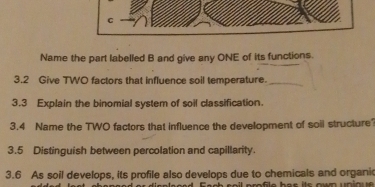 Name the part labelled B and give any ONE of its functions. 
3.2 Give TWO factors that influence soil temperature._ 
3.3 Explain the binomial system of soil classification. 
3.4 Name the TWO factors that influence the development of soil structure? 
3.5 Distinguish between percolation and capillarity. 
3.6 As soil develops, its profile also develops due to chemicals and organic