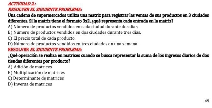 ACTIVIDAD 2.:
RESOLVER EL SIGUIENTE PROBLEMA:
Una cadena de supermercados utiliza una matriz para registrar las ventas de sus productos en 3 ciudades
diferentes. Si la matriz tiene el formato 3x2, ¿qué representa cada entrada en la matriz?
A) Número de productos vendidos en cada ciudad durante dos días.
B) Número de productos vendidos en dos ciudades durante tres días.
C) El precio total de cada producto.
D) Número de productos vendidos en tres ciudades en una semana.
RESOLVER EL SIGUIENTE PROBLEMA:
¿Qué operación se realiza en matrices cuando se busca representar la suma de los ingresos diarios de dos
tiendas diferentes por producto?
A) Adición de matrices
B) Multiplicación de matrices
C) Determinante de matrices
D) Inversa de matrices
49