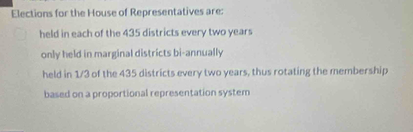 Elections for the House of Representatives are:
held in each of the 435 districts every two years
only held in marginal districts bi-annually
held in 1/3 of the 435 districts every two years, thus rotating the membership
based on a proportional representation system