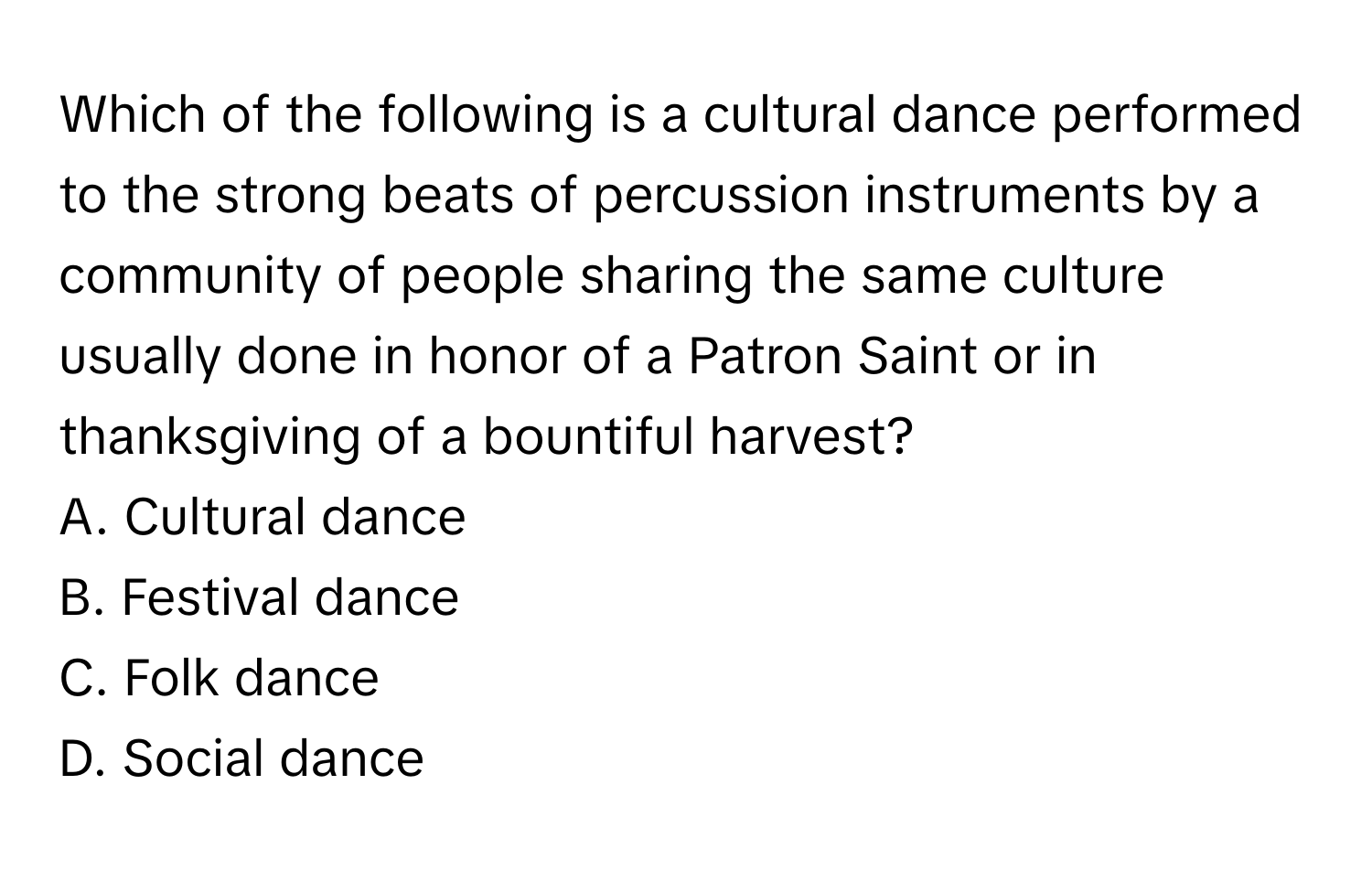 Which of the following is a cultural dance performed to the strong beats of percussion instruments by a community of people sharing the same culture usually done in honor of a Patron Saint or in thanksgiving of a bountiful harvest?

A. Cultural dance 
B. Festival dance
C. Folk dance 
D. Social dance