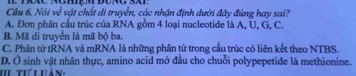 Nói về vật chất di truyền, các nhận định dưới đây đúng hay sai?
A. Đơn phân cấu trúc của RNA gồm 4 loại nucleotide là A, U, G, C.
B. Mã di truyền là mã bộ ba.
C. Phân tử tRNA và mRNA là những phân tử trong cầu trúc có liên kết theo NTBS.
D. Ở sinh vật nhân thực, amino acid mở đầu cho chuỗi polypepetide là methionine.
II tư Luân: