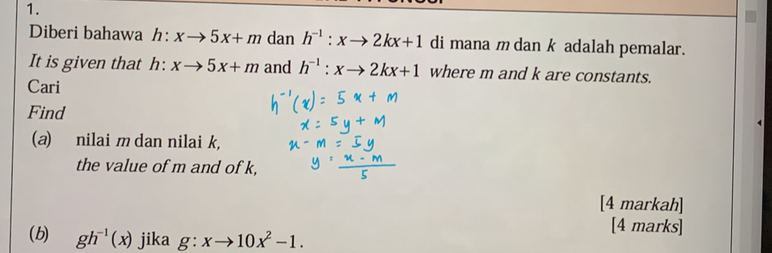 Diberi bahawa h:xto 5x+m dan h^(-1):xto 2kx+1 di mana m dan k adalah pemalar. 
It is given that h: xto 5x+m and h^(-1):xto 2kx+1 where m and k are constants. 
Cari 
Find 
(a) nilai m dan nilai k, 
the value of m and of k, 
[4 markah] 
[4 marks] 
(b) gh^(-1)(x) jika g:xto 10x^2-1.