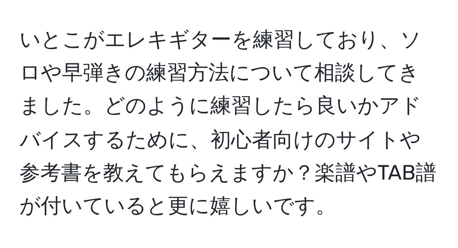 いとこがエレキギターを練習しており、ソロや早弾きの練習方法について相談してきました。どのように練習したら良いかアドバイスするために、初心者向けのサイトや参考書を教えてもらえますか？楽譜やTAB譜が付いていると更に嬉しいです。