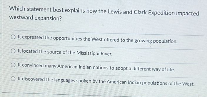 Which statement best explains how the Lewis and Clark Expedition impacted
westward expansion?
It expressed the opportunities the West offered to the growing population.
It located the source of the Mississippi River.
It convinced many American Indian nations to adopt a different way of life.
It discovered the languages spoken by the American Indian populations of the West.