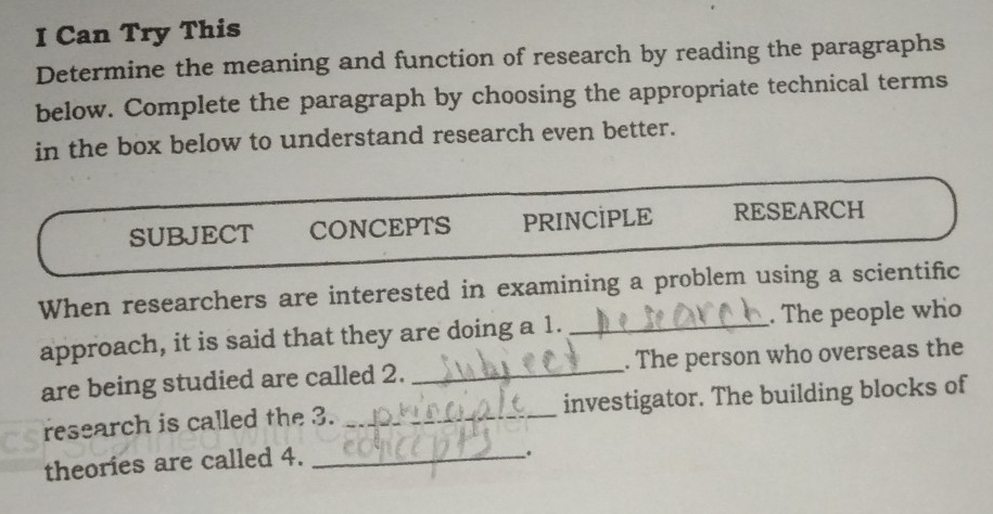 Can Try This 
Determine the meaning and function of research by reading the paragraphs 
below. Complete the paragraph by choosing the appropriate technical terms 
in the box below to understand research even better. 
SUBJECT CONCEPTS PRINCİPLE RESEARCH 
When researchers are interested in examining a problem using a scientific 
approach, it is said that they are doing a 1. _. The people who 
are being studied are called 2. _. The person who overseas the 
research is called the 3. _investigator. The building blocks of 
theories are called 4._ 
.