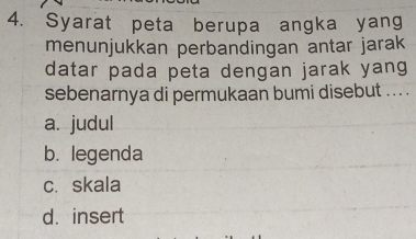 Syarat peta berupa angka yang
menunjukkan perbandingan antar jarak
datar pada peta dengan jarak yang
sebenarnya di permukaan bumi disebut .. . .
a. judul
b. legenda
c.skala
d.insert