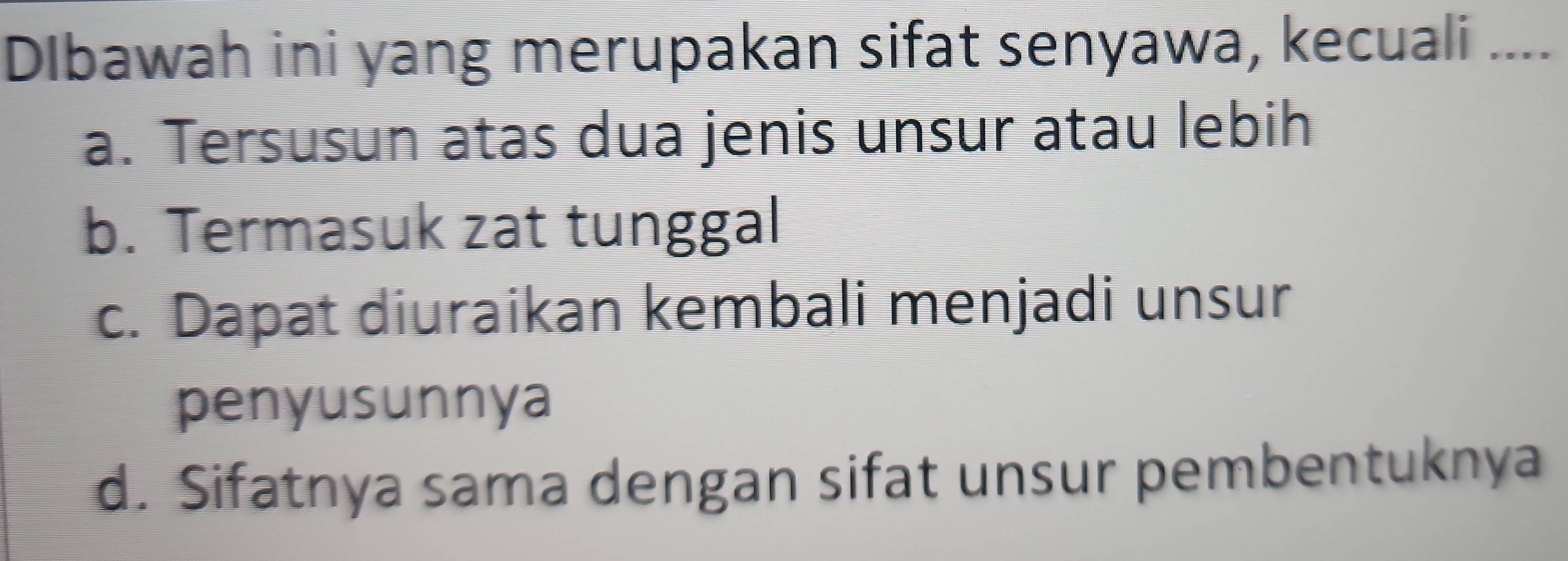 Dlbawah ini yang merupakan sifat senyawa, kecuali ....
a. Tersusun atas dua jenis unsur atau lebih
b. Termasuk zat tunggal
c. Dapat diuraikan kembali menjadi unsur
penyusunnya
d. Sifatnya sama dengan sifat unsur pembentuknya