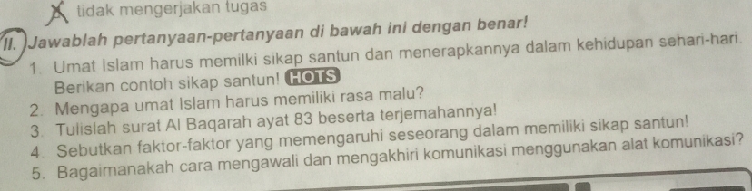 tidak mengerjakan tugas 
II. Jawablah pertanyaan-pertanyaan di bawah ini dengan benar! 
1. Umat Islam harus memilki sikap santun dan menerapkannya dalam kehidupan sehari-hari. 
Berikan contoh sikap santun! HOTS 
2. Mengapa umat Islam harus memiliki rasa malu? 
3. Tulislah surat Al Baqarah ayat 83 beserta terjemahannya! 
4. Sebutkan faktor-faktor yang memengaruhi seseorang dalam memiliki sikap santun! 
5. Bagaimanakah cara mengawali dan mengakhiri komunikasi menggunakan alat komunikasi?