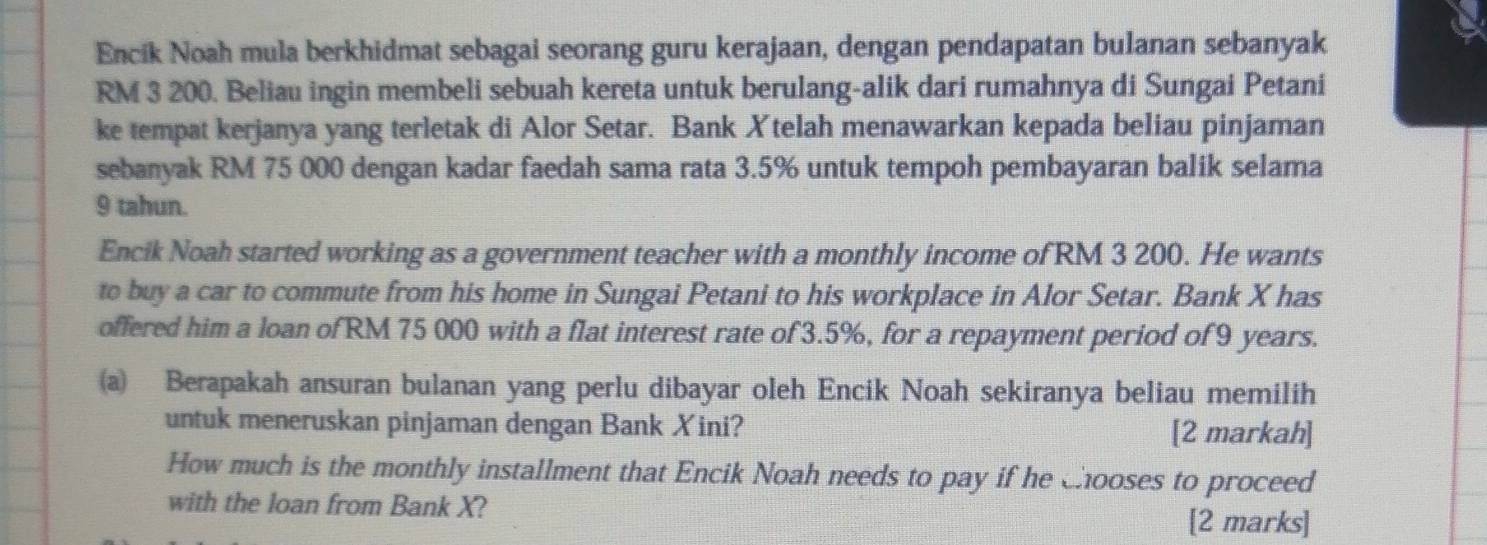 Encik Noah mula berkhidmat sebagai seorang guru kerajaan, dengan pendapatan bulanan sebanyak
RM 3 200. Beliau ingin membeli sebuah kereta untuk berulang-alik dari rumahnya di Sungai Petani 
ke tempat kerjanya yang terletak di Alor Setar. Bank Xtelah menawarkan kepada beliau pinjaman 
sebanyak RM 75 000 dengan kadar faedah sama rata 3.5% untuk tempoh pembayaran balik selama
9 tahun. 
Encik Noah started working as a government teacher with a monthly income of RM 3 200. He wants 
to buy a car to commute from his home in Sungai Petani to his workplace in Alor Setar. Bank X has 
offered him a loan of RM 75 000 with a flat interest rate of 3.5%, for a repayment period of 9 years. 
a) Berapakah ansuran bulanan yang perlu dibayar oleh Encik Noah sekiranya beliau memilih 
untuk meneruskan pinjaman dengan Bank Xini? [2 markah] 
How much is the monthly installment that Encik Noah needs to pay if he chooses to proceed 
with the loan from Bank X? 
[2 marks]