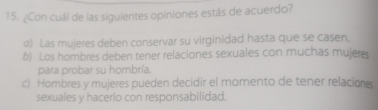 ¿Con cuál de las siguientes opiniones estás de acuerdo?
a) Las mujeres deben conservar su virginidad hasta que se casen.
6) Los hombres deben tener relaciones sexuales con muchas mujeres
para probar su hombría.
c) Hombres y mujeres pueden decidir el momento de tener relacions
sexuales y hacerlo con responsabilidad.