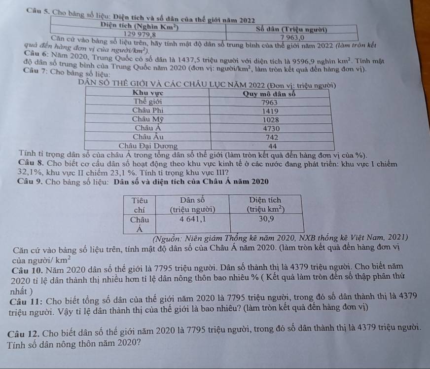 Cho bảng số liệu: Diện tích và số dân của thế giới năm 2022
Diện tích (Nghìn Km^2) Số dân (Triệu người)
129 979,8 7 963,0
Căn cử vào bảng số liệu trên, hãy tính mật độ dân số trung bình của thể giới năm 2022 (làm tròn kết
quả đến hàng đơn vị của người /km^2).
Cầu 6: Năm 2020, Trung Quốc có số dân là 1437,5 triệu người với diện tích là 9596,9 nghìn km^2.  Tính mật
độ dân số trung bình của Trung Quốc năm 2020 (đơn vị: người /km^2 , làm tròn kết quả đến hàng đơn vị).
Cầu 7: Cho bảng số liệu:
DÁN SÔ THÊ GIỚI VÀ CÁC CHÂU LỤ
Tính tỉ trọng dân số của châu Á trong tổng dân số thế giới (làm tròn kết quả đến hàng đơn vị của %).
Câu 8. Cho biết cơ cấu dân số hoạt động theo khu vực kinh tế ở các nước đang phát triển: khu vực I chiếm
32,1%, khu vực II chiếm 23,1 %. Tính tỉ trọng khu vực III?
Câu 9. Cho bảng số liệu: Dân số và diện tích của Châu Á năm 2020
(Nguồn: Niên giám Thống kê năm 2020, NXB thống kê Việt Nam, 2021)
Căn cứ vào bảng số liệu trên, tính mật độ dân số của Châu Á năm 2020. (làm tròn kết quả đến hàng đơn vị
của người/ km^2
Câu 10. Năm 2020 dân số thế giới là 7795 triệu người. Dân số thành thị là 4379 triệu người. Cho biết năm
2020 tỉ lệ dân thành thị nhiều hơn tỉ lệ dân nông thôn bao nhiêu % ( Kết quả làm tròn đến số thập phân thứ
nhất )
Câu 11: Cho biết tổng số dân của thế giới năm 2020 là 7795 triệu người, trong đó số dân thành thị là 4379
triệu người. Vậy tỉ lệ dân thành thị của thế giới là bao nhiêu? (làm tròn kết quả đến hàng đơn vị)
Câu 12. Cho biết dân số thế giới năm 2020 là 7795 triệu người, trong đó số dân thành thị là 4379 triệu người.
Tính số dân nông thôn năm 2020?