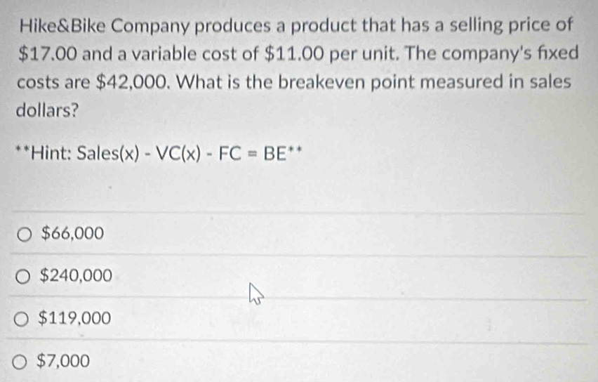 Hike&Bike Company produces a product that has a selling price of
$17.00 and a variable cost of $11.00 per unit. The company's fixed
costs are $42,000. What is the breakeven point measured in sales
dollars?
**Hint: Sales(x) -VC(x)-FC=BE * *
$66,000
$240,000
$119,000
$7,000