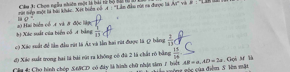 Chọn ngẫu nhiên một lá bài từ bộ bại từ lộ 
rút tiếp một lá bài khác. Xét biến cố 4 : "Lần đầu rút ra được lá Át" và B : '' Lan han ' 
là Q ". C 
a) Hai biến cố A và B độc lập 
b) Xác suất của biến cố A bằng  1/13 . 
c) Xác suất để lần đầu rút lá Át và lần hai rút được lá Q bằng  2/13 
d) Xác suất trong hai lá bài rút ra không có đủ 2 lá chất rô bằng  15/16 
Câu 4: Cho hình chóp SABCD có đáy là hình chữ nhật tâm / biết AB=a, AD=2a. Gọi M là 
Lguộng góc của điểm S lên mặt