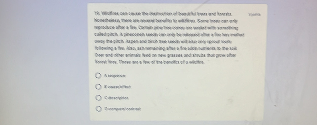 Wildfires can cause the destruction of beautiful trees and forests. S paints
Nonetheless, there are several benefits to wildfires. Some trees can only
reproduce after a fire. Certain pine tree cones are sealed with something
called pitch. A pinecone's seeds can only be released after a fire has melted
away the pitch. Aspen and birch tree seeds will also only sprout roots
following a fire. Also, ash remaining after a fire adds nutrients to the soil.
Deer and other animals feed on new grasses and shrubs that grow after
forest fires. These are a few of the benefits of a wildfire.
A sequence
B cause/effect
C description
D compare/contrast