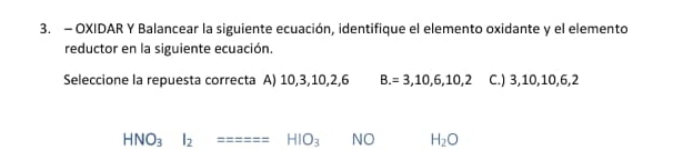 OXIDAR Y Balancear la siguiente ecuación, identifique el elemento oxidante y el elemento
reductor en la siguiente ecuación.
Seleccione la repuesta correcta A) 10, 3, 10, 2, 6 B. =3,10,6,10,2 C.) 3, 10, 10, 6, 2
HNO_3I_2======HIO_3 NO H_2O