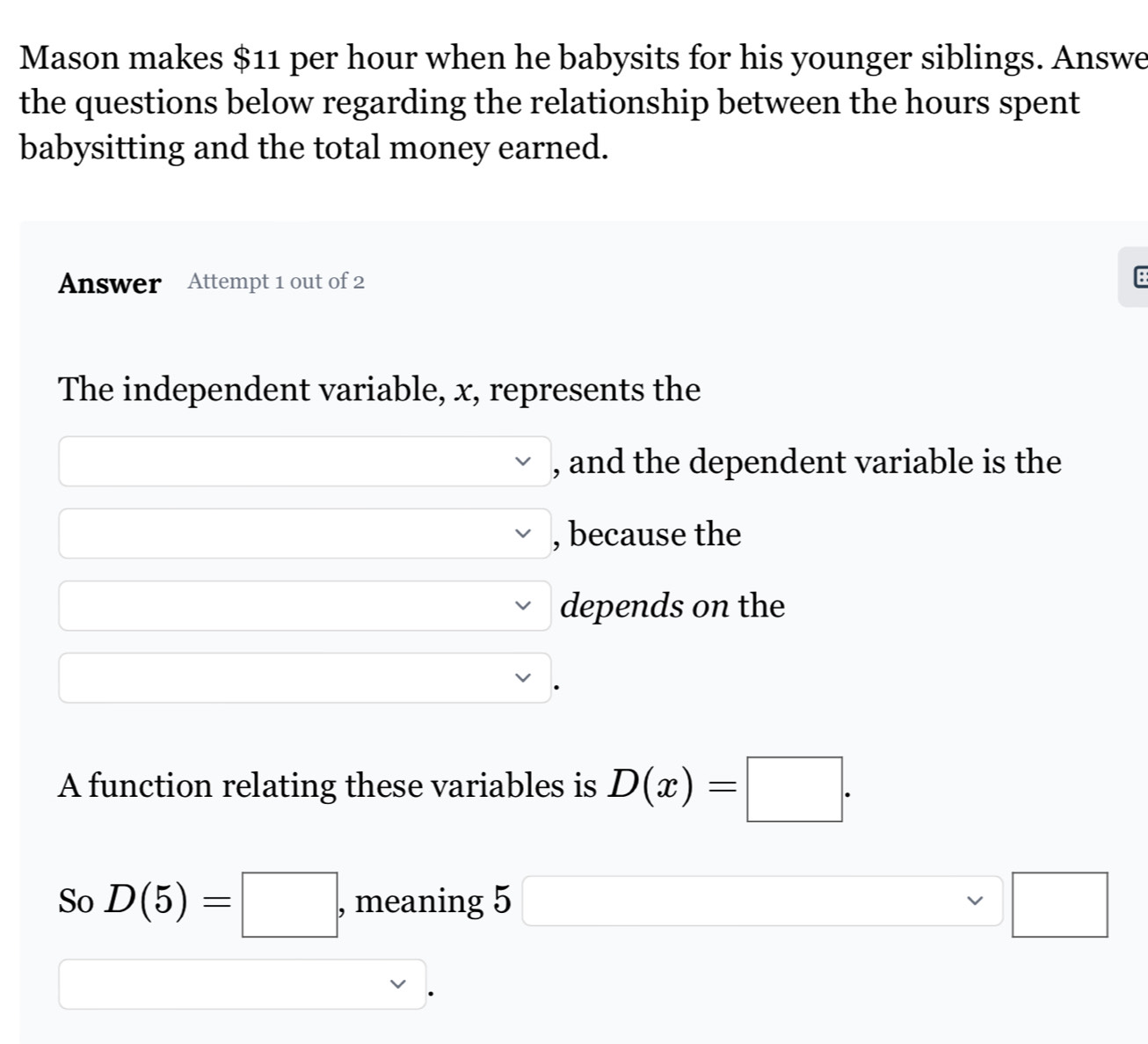 Mason makes $11 per hour when he babysits for his younger siblings. Answe 
the questions below regarding the relationship between the hours spent 
babysitting and the total money earned. 
Answer Attempt 1 out of 2 
B 
The independent variable, x, represents the
x_x,_x) vee  , and the dependent variable is the
overline  vee  , because the
x=frac  vee depends on the 
□ overline  (-y-()=()(x-)) 
A function relating these variables is D(x)=□. 
So D(5)=□ , meaning 5□ □