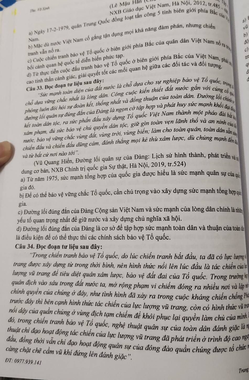 (Lê Mậu Hằn (C.
Tận
hì Fô Sịnh
NXB Giáo dục Việt Nam, Hà Nội, 2012, tr.485 - 4
a) Ngày 17-2-1979, quân Trung Quốc đồng loạt tấn công 5 tinh biên giới phía Bắc của
a) 
b)
b) Mặc dù nước Việt Nam cố gắng tận dụng mọi khả năng đàm phán, nhưng chiến
vũ
Nam.
c) Cuộc chiến tranh bảo vệ Tổ quốc ở biên giới phía Bắc của quân dân Việt Nam nổ ra
độ
tranh vẫn nổ ra.
c)
bối cảnh quan hệ quốc tế diễn biến phức tạp.
u
d) Từ thực tiền cuộc đấu tranh bảo vệ Tổ quốc ở biên giới phía Bắc của Việt Nam, phá m
cao tinh thần cảnh giác, giải quyết tốt các mối quan hệ giữa các đối tác và đối tượng.
Câu 33. Đọc đoạn tư liệu sau đây: q
''Sức mạnh toàn diện của đất nước là chỗ dựa cho sự nghiệp bảo vệ Tổ quốc, trom 
chỗ dựa vững chắc nhất là lòng dân. Công cuộc kiến thiết đất nước gắn với cùng cổ c
phòng luôn đòi hỏi sự đoàn kết, thống nhất và đồng thuận của toàn dân. Đường lối chíng
đường lối quân sự đúng đắn của Đảng là ngọn cờ tập hợp và phát huy sức mạnh khối đại 
kết toàn dân tộc, ra sức phần đấu xây dựng Tổ quốc Việt Nam thành một pháo đài bắn
xâm phạm, đủ sức bảo vệ chủ quyền dân tộc, giữ gìn toàn vẹn lãnh thổ và an ninh của 
bước, bảo vệ vững chắc vùng đất, vùng trời, vùng biển; làm cho toàn quân, toàn dân sẵn v
chiến đấu và chiến đấu dũng cảm, đánh thắng mọi kẻ thù xâm lược, dù chủng mạnh đến
và từ bất cứ nơi nào tới ''.
(Vũ Quang Hiển, Đường lối quân sự của Đảng: Lịch sử hình thành, phát triển vàn
dung cơ bản, NXB Chính trị quốc gia Sự thật, Hà Nội, 2019, tr.524)
a) Từ năm 1975, sức mạnh tổng hợp của quốc gia được hiểu là sức mạnh quân sự của qu
gia đó.
Đị Để có thể bảo vệ vững chắc Tổ quốc, cần chú trọng vào xây dựng sức mạnh tổng hợp qui
gia.
c) Đường lối đúng đắn của Đảng Cộng sản Việt Nam và sức mạnh của lòng dân chính là nhờm
yếu tố quan trọng nhất để giữ nước và xây dựng chủ nghĩa xã hội.
d) Đường lối đúng đắn của Đảng là cơ sở để tập hợp sức mạnh toàn dân và thuận của toàn dà
là điều kiện để có thể thực thi các chính sách bảo vệ Tổ quốc.
Câu 34. Đọc đoạn tư liệu sau đây:
'Trong chiến tranh bảo vệ Tổ quốc, do lúc chiến tranh bắt đầu, ta đã có lực lượng 
trang được xây dựng từ trong thời bình, nên hình thức nổi lên lúc đầu là tác chiến của b
lượng vũ trang để tiêu diệt quân xâm lược, bảo vệ đất đai của Tổ quốc. Trong trường họ
quân địch vào sâu trong đất nước ta, mở rộng phạm vi chiếm đóng ra nhiều nơi và lập  *ử
chính quyền của chúng ở đây, như tình hình đã xảy ra trong cuộc kháng chiến chống Phi
trước đây thì bên cạnh hình thức tác chiến của lực lượng vũ trang, còn có hình thức vũ tra
dổối dậy của quần chủng ở vùng địch tạm chiếm để khôi phục lại quyền làm chủ của mình
đó, trong chiến tranh bảo vệ Tổ quốc, nghệ thuật quân sự của toàn dân đánh giặc là m
thuật chi đạo hoạt động tác chiến của lực lượng vũ trang đã phát triển ở trình độ cao ngữ
đầu, đồng thời vẫn chi đạo hoạt động quân sự của đông đảo quần chúng được tổ chức t
càng chặt chẽ cầm vũ khí đứng lên đánh giặc ''.
ĐT: 0977.939.141
Trang