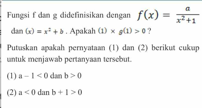 Fungsi f dan g didefinisikan dengan f(x)= a/x^2+1 
dan (x)=x^2+b. Apakah (1)* g(1)>0 ?
Putuskan apakah pernyataan (1) dan (2) berikut cukup
untuk menjawab pertanyaan tersebut.
(1) a-1<0</tex> dan b>0
(2) a<0</tex> dan b+1>0