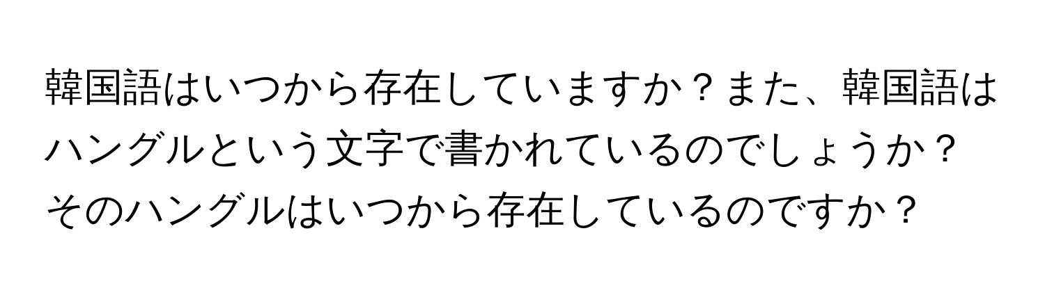 韓国語はいつから存在していますか？また、韓国語はハングルという文字で書かれているのでしょうか？そのハングルはいつから存在しているのですか？