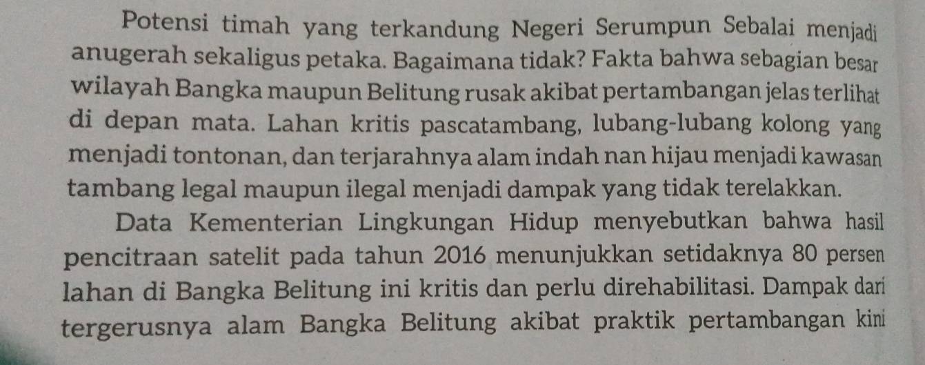 Potensi timah yang terkandung Negeri Serumpun Sebalai menjadi 
anugerah sekaligus petaka. Bagaimana tidak? Fakta bahwa sebagian besar 
wilayah Bangka maupun Belitung rusak akibat pertambangan jelas terlihat 
di depan mata. Lahan kritis pascatambang, lubang-lubang kolong yang 
menjadi tontonan, dan terjarahnya alam indah nan hijau menjadi kawasan 
tambang legal maupun ilegal menjadi dampak yang tidak terelakkan. 
Data Kementerian Lingkungan Hidup menyebutkan bahwa hasil 
pencitraan satelit pada tahun 2016 menunjukkan setidaknya 80 persen 
lahan di Bangka Belitung ini kritis dan perlu direhabilitasi. Dampak dari 
tergerusnya alam Bangka Belitung akibat praktik pertambangan kini