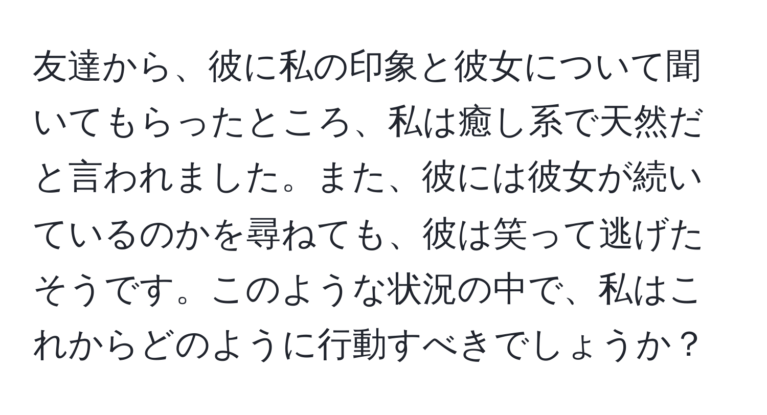 友達から、彼に私の印象と彼女について聞いてもらったところ、私は癒し系で天然だと言われました。また、彼には彼女が続いているのかを尋ねても、彼は笑って逃げたそうです。このような状況の中で、私はこれからどのように行動すべきでしょうか？