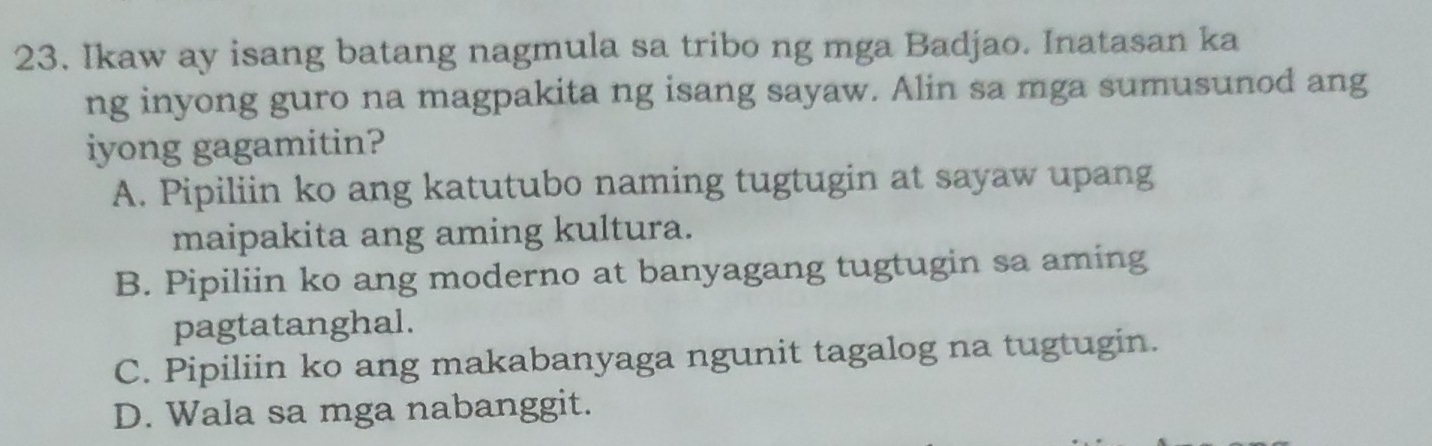 Ikaw ay isang batang nagmula sa tribo ng mga Badjao. Inatasan ka
ng inyong guro na magpakita ng isang sayaw. Alin sa mga sumusunod ang
iyong gagamitin?
A. Pipiliin ko ang katutubo naming tugtugin at sayaw upang
maipakita ang aming kultura.
B. Pipiliin ko ang moderno at banyagang tugtugin sa aming
pagtatanghal.
C. Pipiliin ko ang makabanyaga ngunit tagalog na tugtugin.
D. Wala sa mga nabanggit.