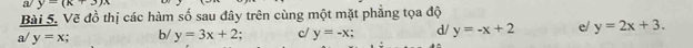 a/ y=(k+3)x
Bài 5, Vẽ đồ thị các hàm số sau đây trên cùng một mặt phẳng tọa độ 
a/ y=x b/ y=3x+2. c/ y=-x; d/ y=-x+2 e/ y=2x+3.