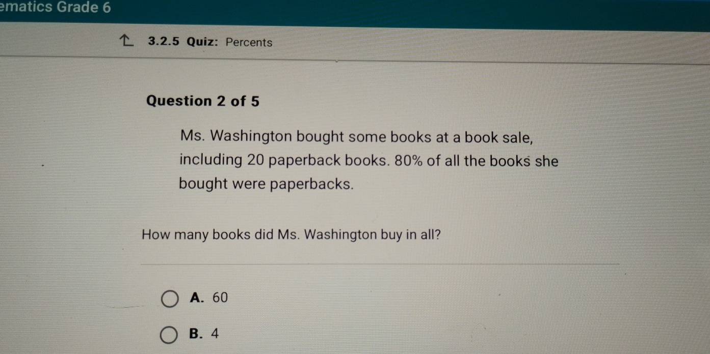 ematics Grade 6
3.2.5 Quiz: Percents
Question 2 of 5
Ms. Washington bought some books at a book sale,
including 20 paperback books. 80% of all the books she
bought were paperbacks.
How many books did Ms. Washington buy in all?
A. 60
B. 4