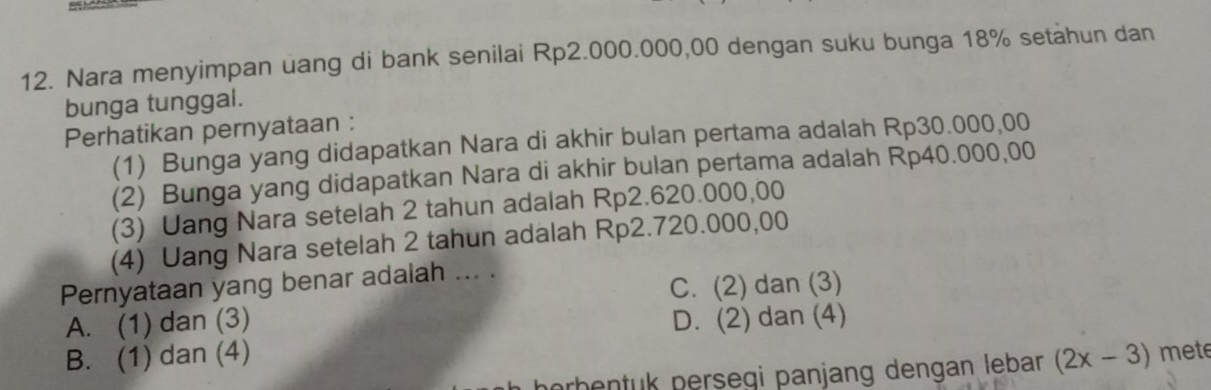 Nara menyimpan uang di bank senilai Rp2.000.000,00 dengan suku bunga 18% setahun dan
bunga tunggal.
Perhatikan pernyataan :
(1) Bunga yang didapatkan Nara di akhir bulan pertama adalah Rp30.000,00
(2) Bunga yang didapatkan Nara di akhir bulan pertama adalah Rp40.000,00
(3) Uang Nara setelah 2 tahun adalah Rp2.620.000,00
(4) Uang Nara setelah 2 tahun adalah Rp2.720.000,00
Pernyataan yang benar adalah ... .
C. (2) dan (3)
A. (1) dan (3) D. (2) dan (4)
B. (1) dan (4) (2x-3) mete
erhentuk persegi panjang dengan lebar