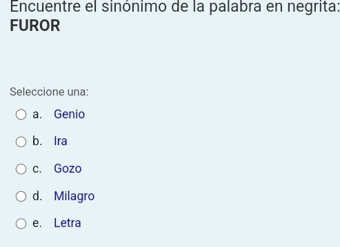 Encuentre el sinónimo de la palabra en negrita:
FUROR
Seleccione una:
a. Genio
b. Ira
c. Gozo
d. Milagro
e. Letra