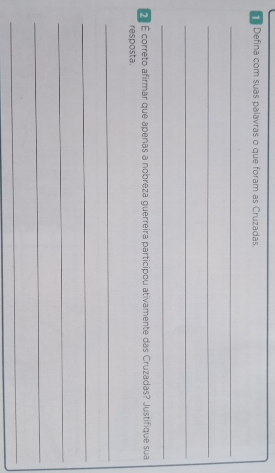 Defina com suas palavras o que foram as Cruzadas. 
_ 
_ 
_ 
_ 
2 É correto afirmar que apenas a nobreza guerreira participou ativamente das Cruzadas? Justifique sua 
resposta. 
_ 
_ 
_ 
_ 
_