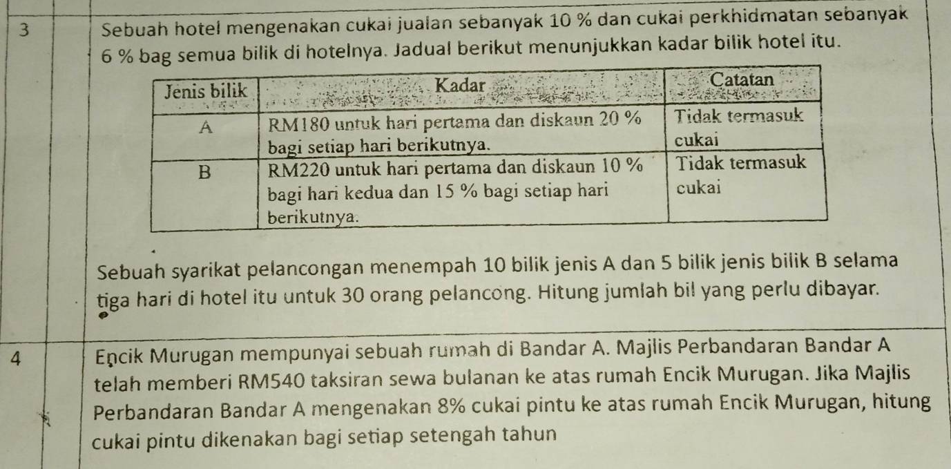 Sebuah hotel mengenakan cukai jualan sebanyak 10 % dan cukai perkhidmatan sebanyak
6 % bag semua bilik di hotelnya. Jadual berikut menunjukkan kadar bilik hotel itu. 
Sebuah syarikat pelancongan menempah 10 bilik jenis A dan 5 bilik jenis bilik B selama 
tiga hari di hotel itu untuk 30 orang pelancong. Hitung jumlah bil yang perlu dibayar. 
4 Encik Murugan mempunyai sebuah rumah di Bandar A. Majlis Perbandaran Bandar A 
telah memberi RM540 taksiran sewa bulanan ke atas rumah Encik Murugan. Jika Majlis 
Perbandaran Bandar A mengenakan 8% cukai pintu ke atas rumah Encik Murugan, hitung 
cukai pintu dikenakan bagi setiap setengah tahun