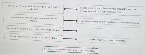 Scientists like Rick and Andy traveled around the worl to 
The Vokcano Disaster Assistance Program (VDAP) was established . research volcanic eruptions and save lives 
Low-frequency earthquakes were recorded at Mount Pinstubo. Scientsts knew the eruption could be massive and dangerous. 
The size of the magma chamber at Mount Pinatuto was large. 
Earthquakes temporsrity diminishediat Clark Air Base Magma was moving toward the surface 
s The seentists coubled the evacuation of Clark Air Base.