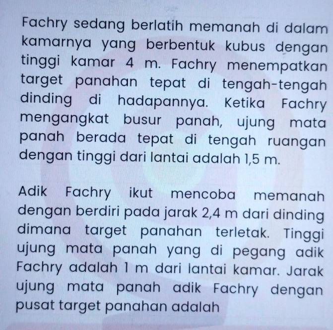 Fachry sedang berlatih memanah di dalam 
kamarnya yang berbentuk kubus dengan . 
tinggi kamar 4 m. Fachry menempatkan 
target panahan tepat di tengah-tengah . 
dinding di hadapannya. Ketika Fachry 
mengangkat busur panah, ujung mata 
panah berada tepat di tengah ruangan . 
dengan tinggi dari lantai adalah 1,5 m. 
Adik Fachry ikut mencoba memanah 
dengan berdiri pada jarak 2,4 m dari dinding 
dimana target panahan terletak. Tinggi 
ujung mata panah yang di pegang adik . 
Fachry adalah 1 m dari lantai kamar. Jarak 
ujung mata panah adik Fachry dengan 
pusat target panahan adalah