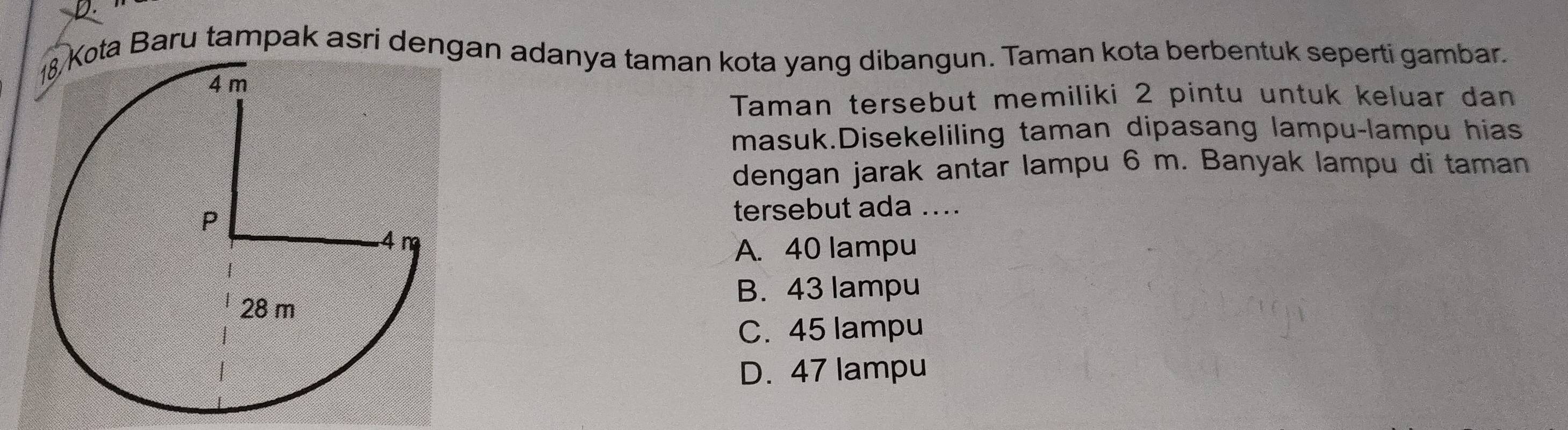 ta Baru tampak asri dengan adanya taman kota yang dibangun. Taman kota berbentuk seperti gambar.
Taman tersebut memiliki 2 pintu untuk keluar dan
masuk.Disekeliling taman dipasang lampu-lampu hias
dengan jarak antar lampu 6 m. Banyak lampu di taman
tersebut ada ....
A. 40 lampu
B. 43 lampu
C. 45 lampu
D. 47 lampu