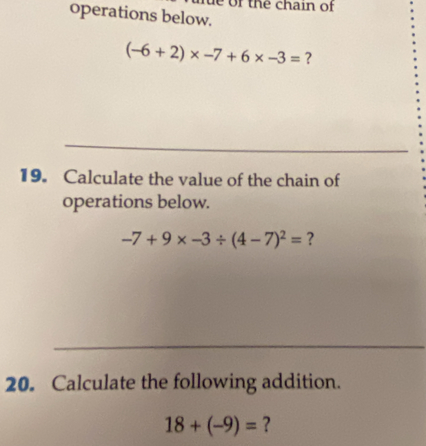 of the chain of 
operations below.
(-6+2)* -7+6* -3= ? 
19. Calculate the value of the chain of 
operations below.
-7+9* -3/ (4-7)^2= ? 
20. Calculate the following addition.
18+(-9)= ?