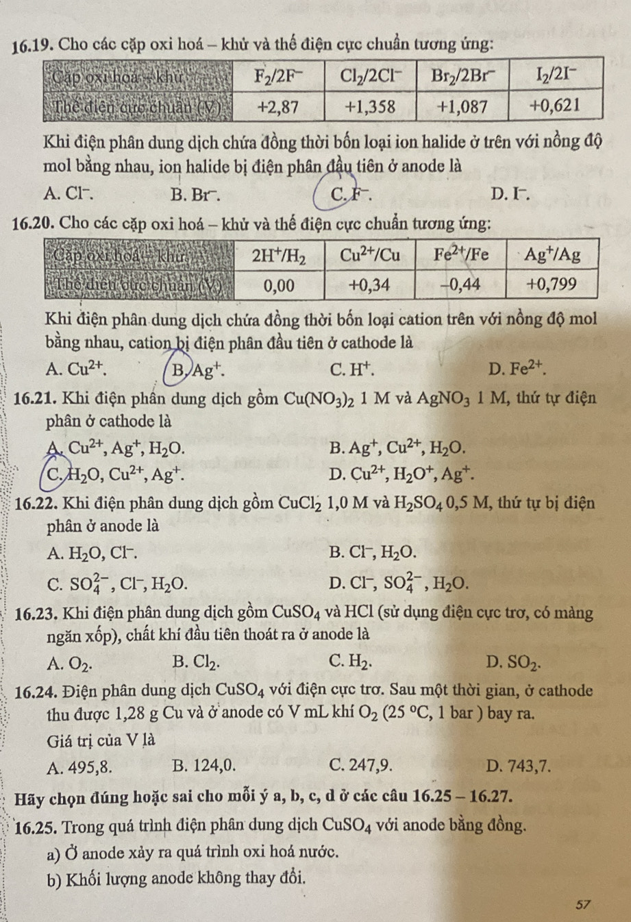 Cho các cặp oxi hoá - khử và thế điện cực chuẩn tương ứng:
Khi điện phân dung dịch chứa đồng thời bốn loại ion halide ở trên với nồng độ
mol bằng nhau, ion halide bị điện phân đầu tiên ở anode là
A. Cl⁻. B. Br. C. F^-. D. I.
16.20. Cho các cặp oxi hoá - khủ và thế điện cực chuẩn tương ứng:
Khi điện phân dung dịch chứa đồng thời bốn loại cation trên với nồng độ mol
bằng nhau, cation bị điện phân đầu tiên ở cathode là
A. Cu^(2+). B, )Ag^+. C. H^+. D. Fe^(2+).
16.21. Khi điện phần dung dịch gồm Cu(NO_3)_2 1 M và AgNO_31M 1, thứ tự điện
phân ở cathode là
A Cu^(2+),Ag^+,H_2O.
B. Ag^+,Cu^(2+),H_2O.
C. H_2O,Cu^(2+),Ag^+. D. Cu^(2+),H_2O^+,Ag^+.
16.22. Khi điện phân dung dịch gồm CuCl_2 1,0 M l và H_2SO_40,5M , thứ tự bị điện
phân ở anode là
A. H_2O,Cl^-. B. Cl^-,H_2O.
C. SO_4^((2-),Cl^-),H_2O. D. Cl^- SO_4^((2-),H_2)O.
16.23. Khi điện phân dung dịch gồm CuSO_4 và HCl (sử dụng điện cực trơ, có màng
ngǎn xhat op) 0, chất khí đầu tiên thoát ra ở anode là
A. O_2. B. Cl_2. C. H_2. D. SO_2.
16.24. Điện phân dung dịch CuSO_4 với điện cực trơ. Sau một thời gian, ở cathode
thu được 1,28 g Cu và ở anode có V mL khí O_2(25°C , 1 bar ) bay ra.
Giá trị của V là
A. 495,8. B. 124,0. C. 247,9. D. 743,7.
Hãy chọn đúng hoặc sai cho mỗi ý a, b, c, d ở các câu 1 6.25-16.27.
16.25. Trong quá trình điện phân dung dịch CuSO_4 với anode bằng đồng.
a) Ở anode xảy ra quá trình oxi hoá nước.
b) Khối lượng anode không thay đổi.
57