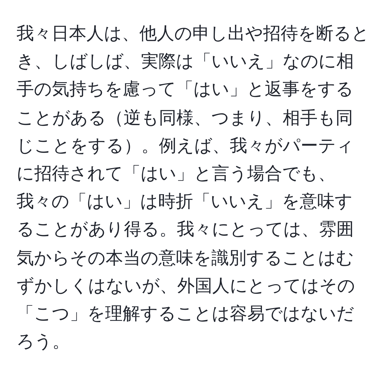 我々日本人は、他人の申し出や招待を断るとき、しばしば、実際は「いいえ」なのに相手の気持ちを慮って「はい」と返事をすることがある逆も同様、つまり、相手も同じことをする。例えば、我々がパーティに招待されて「はい」と言う場合でも、我々の「はい」は時折「いいえ」を意味することがあり得る。我々にとっては、雰囲気からその本当の意味を識別することはむずかしくはないが、外国人にとってはその「こつ」を理解することは容易ではないだろう。